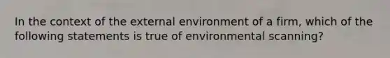 In the context of the external environment of a firm, which of the following statements is true of environmental scanning?