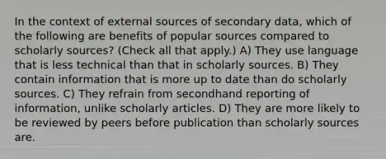 In the context of external sources of secondary data, which of the following are benefits of popular sources compared to scholarly sources? (Check all that apply.) A) They use language that is less technical than that in scholarly sources. B) They contain information that is more up to date than do scholarly sources. C) They refrain from secondhand reporting of information, unlike scholarly articles. D) They are more likely to be reviewed by peers before publication than scholarly sources are.