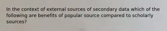 In the context of external sources of secondary data which of the following are benefits of popular source compared to scholarly sources?