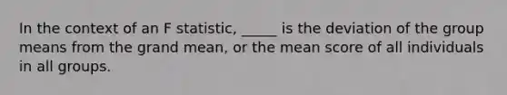 In the context of an F statistic, _____ is the deviation of the group means from the grand mean, or the mean score of all individuals in all groups.