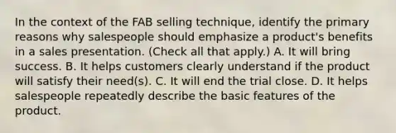 In the context of the FAB selling technique, identify the primary reasons why salespeople should emphasize a product's benefits in a sales presentation. (Check all that apply.) A. It will bring success. B. It helps customers clearly understand if the product will satisfy their need(s). C. It will end the trial close. D. It helps salespeople repeatedly describe the basic features of the product.