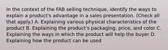 In the context of the FAB selling technique, identify the ways to explain a product's advantage in a sales presentation. (Check all that apply.) A. Explaining various physical characteristics of the product B. Explaining the product's packaging, price, and color C. Explaining the ways in which the product will help the buyer D. Explaining how the product can be used