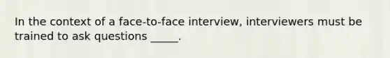 In the context of a face-to-face interview, interviewers must be trained to ask questions _____.