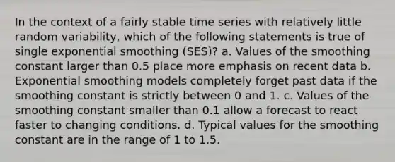 In the context of a fairly stable time series with relatively little random variability, which of the following statements is true of single exponential smoothing (SES)? a. Values of the smoothing constant larger than 0.5 place more emphasis on recent data b. Exponential smoothing models completely forget past data if the smoothing constant is strictly between 0 and 1. c. Values of the smoothing constant smaller than 0.1 allow a forecast to react faster to changing conditions. d. Typical values for the smoothing constant are in the range of 1 to 1.5.