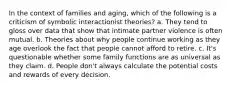 In the context of families and aging, which of the following is a criticism of symbolic interactionist theories? a. They tend to gloss over data that show that intimate partner violence is often mutual. b. Theories about why people continue working as they age overlook the fact that people cannot afford to retire. c. It's questionable whether some family functions are as universal as they claim. d. People don't always calculate the potential costs and rewards of every decision.