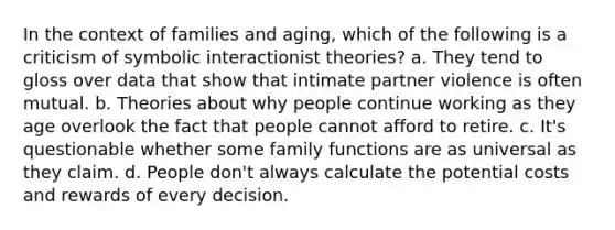 In the context of families and aging, which of the following is a criticism of symbolic interactionist theories? a. They tend to gloss over data that show that intimate partner violence is often mutual. b. Theories about why people continue working as they age overlook the fact that people cannot afford to retire. c. It's questionable whether some family functions are as universal as they claim. d. People don't always calculate the potential costs and rewards of every decision.