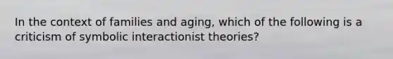 In the context of families and aging, which of the following is a criticism of symbolic interactionist theories?