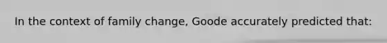 In the context of family change, Goode accurately predicted that: