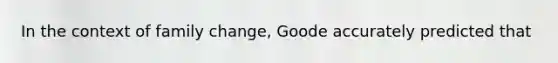 In the context of family change, Goode accurately predicted that