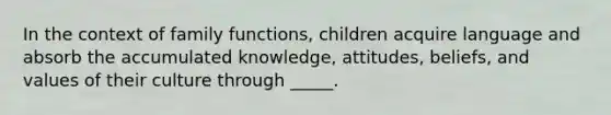 In the context of family functions, children acquire language and absorb the accumulated knowledge, attitudes, beliefs, and values of their culture through _____.