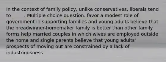 In the context of family policy, unlike conservatives, liberals tend to _____. Multiple choice question. favor a modest role of government in supporting families and young adults believe that the breadwinner-homemaker family is better than other family forms help married couples in which wives are employed outside the home and single parents believe that young adults' prospects of moving out are constrained by a lack of industriousness