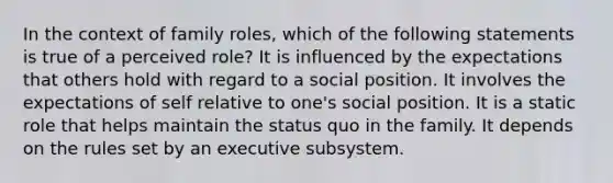 In the context of family roles, which of the following statements is true of a perceived role? It is influenced by the expectations that others hold with regard to a social position. It involves the expectations of self relative to one's social position. It is a static role that helps maintain the status quo in the family. It depends on the rules set by an executive subsystem.