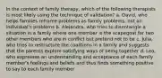 In the context of family therapy, which of the following therapists is most likely using the technique of validation? a. David, who helps families reframe problems as family problems, not an individual's problems b. Alejandra, who tries to disentangle a situation in a family where one member is the scapegoat for two other members who are in conflict but pretend not to be c. Julia, who tries to restructure the coalitions in a family and suggests that the parents explore satisfying ways of being together d. Leo, who expresses an understanding and acceptance of each family member's feelings and beliefs and thus finds something positive to say to each family member