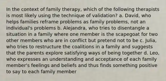 In the context of family therapy, which of the following therapists is most likely using the technique of validation? a. David, who helps families reframe problems as family problems, not an individual's problems b. Alejandra, who tries to disentangle a situation in a family where one member is the scapegoat for two other members who are in conflict but pretend not to be c. Julia, who tries to restructure the coalitions in a family and suggests that the parents explore satisfying ways of being together d. Leo, who expresses an understanding and acceptance of each family member's feelings and beliefs and thus finds something positive to say to each family member