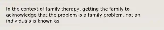 In the context of family therapy, getting the family to acknowledge that the problem is a family problem, not an individuals is known as