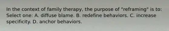 In the context of family therapy, the purpose of "reframing" is to: Select one: A. diffuse blame. B. redefine behaviors. C. increase specificity. D. anchor behaviors.