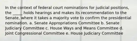 ​In the context of federal court nominations for judicial positions, the _____ holds hearings and makes its recommendation to the Senate, where it takes a majority vote to confirm the presidential nomination. a. ​Senate Appropriations Committee b. ​Senate Judiciary Committee c. ​House Ways and Means Committee d. ​Joint Congressional Committee e. ​House Judiciary Committee