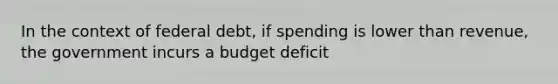 In the context of federal debt, if spending is lower than revenue, the government incurs a budget deficit