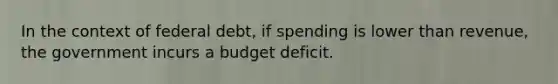 In the context of federal debt, if spending is lower than revenue, the government incurs a budget deficit.