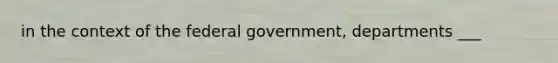 in the context of the federal government, departments ___