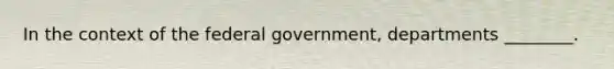 In the context of the federal government, departments ________.