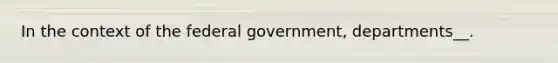 In the context of the federal government, departments__.