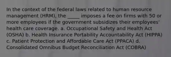 In the context of the federal laws related to human resource management (HRM), the _____ imposes a fee on firms with 50 or more employees if the government subsidizes their employees' health care coverage. a. Occupational Safety and Health Act (OSHA) b. Health Insurance Portability Accountability Act (HIPPA) c. Patient Protection and Affordable Care Act (PPACA) d. Consolidated Omnibus Budget Reconciliation Act (COBRA)