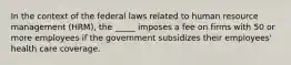 In the context of the federal laws related to human resource management (HRM), the _____ imposes a fee on firms with 50 or more employees if the government subsidizes their employees' health care coverage.