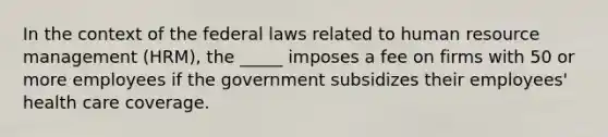 In the context of the federal laws related to human resource management (HRM), the _____ imposes a fee on firms with 50 or more employees if the government subsidizes their employees' health care coverage.