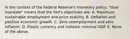 In the context of the Federal Reserve's monetary policy, "dual mandate" means that the Fed's objectives are: A. Maximum sustainable employment and price stability. B. Deflation and positive economic growth. C. Zero unemployment and zero inflation. D. Elastic currency and inelastic nominal GDP. E. None of the above.