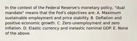 In the context of the Federal Reserve's monetary policy, "dual mandate" means that the Fed's objectives are: A. Maximum sustainable employment and price stability. B. Deflation and positive economic growth. C. Zero unemployment and zero inflation. D. Elastic currency and inelastic nominal GDP. E. None of the above.