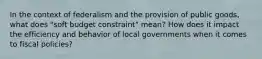 In the context of federalism and the provision of public goods, what does "soft budget constraint" mean? How does it impact the efficiency and behavior of local governments when it comes to fiscal policies?