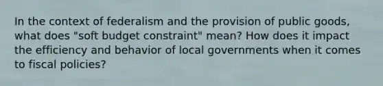 In the context of federalism and the provision of public goods, what does "soft budget constraint" mean? How does it impact the efficiency and behavior of local governments when it comes to fiscal policies?