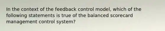 In the context of the feedback control model, which of the following statements is true of the balanced scorecard management control system?