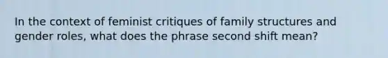 In the context of feminist critiques of family structures and gender roles, what does the phrase second shift mean?