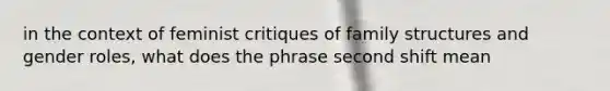 in the context of feminist critiques of family structures and gender roles, what does the phrase second shift mean