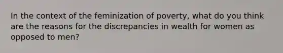 In the context of the feminization of poverty, what do you think are the reasons for the discrepancies in wealth for women as opposed to men?