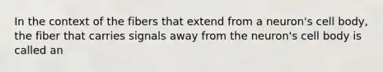 In the context of the fibers that extend from a neuron's cell body, the fiber that carries signals away from the neuron's cell body is called an