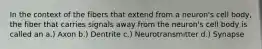 In the context of the fibers that extend from a neuron's cell body, the fiber that carries signals away from the neuron's cell body is called an a.) Axon b.) Dentrite c.) Neurotransmitter d.) Synapse