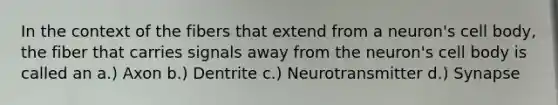 In the context of the fibers that extend from a neuron's cell body, the fiber that carries signals away from the neuron's cell body is called an a.) Axon b.) Dentrite c.) Neurotransmitter d.) Synapse