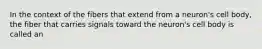 In the context of the fibers that extend from a neuron's cell body, the fiber that carries signals toward the neuron's cell body is called an