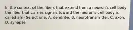 In the context of the fibers that extend from a neuron's cell body, the fiber that carries signals toward the neuron's cell body is called a(n) Select one: A. dendrite. B. neurotransmitter. C. axon. D. synapse.