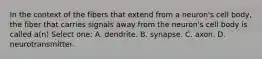 In the context of the fibers that extend from a neuron's cell body, the fiber that carries signals away from the neuron's cell body is called a(n) Select one: A. dendrite. B. synapse. C. axon. D. neurotransmitter.