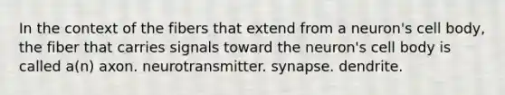 In the context of the fibers that extend from a neuron's cell body, the fiber that carries signals toward the neuron's cell body is called a(n) axon. neurotransmitter. synapse. dendrite.