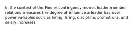 In the context of the Fiedler contingency model, leader-member relations measures the degree of influence a leader has over power variables such as hiring, firing, discipline, promotions, and salary increases.