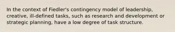 In the context of Fiedler's contingency model of leadership, creative, ill-defined tasks, such as research and development or strategic planning, have a low degree of task structure.