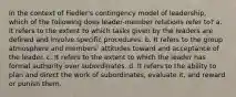 In the context of Fiedler's contingency model of leadership, which of the following does leader-member relations refer to? a. It refers to the extent to which tasks given by the leaders are defined and involve specific procedures. b. It refers to the group atmosphere and members' attitudes toward and acceptance of the leader. c. It refers to the extent to which the leader has formal authority over subordinates. d. It refers to the ability to plan and direct the work of subordinates, evaluate it, and reward or punish them.