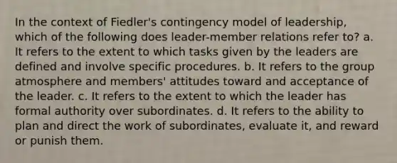 In the context of Fiedler's contingency model of leadership, which of the following does leader-member relations refer to? a. It refers to the extent to which tasks given by the leaders are defined and involve specific procedures. b. It refers to the group atmosphere and members' attitudes toward and acceptance of the leader. c. It refers to the extent to which the leader has formal authority over subordinates. d. It refers to the ability to plan and direct the work of subordinates, evaluate it, and reward or punish them.