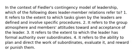 In the context of Fiedler's contingency model of leadership, which of the following does leader-member relations refer to? 1. It refers to the extent to which tasks given by the leaders are defined and involve specific procedures. 2. It refers to the group atmosphere and members' attitudes toward and acceptance of the leader. 3. It refers to the extent to which the leader has formal authority over subordinates. 4. It refers to the ability to plan and direct the work of subordinates, evaluate it, and reward or punish them.