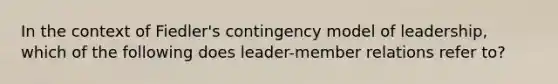 In the context of Fiedler's contingency model of leadership, which of the following does leader-member relations refer to?